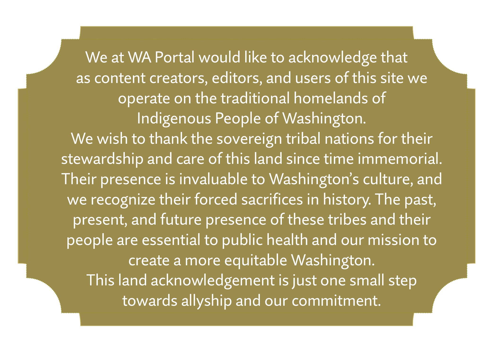We at WA Portal would like to acknowledge that as content creators, editors, and users of this site we operate on the traditional homelands of  Indigenous People of Washington.  We wish to thank the sovereign tribal nations for their stewardship and care of this land since time immemorial. Their presence is invaluable to Washington’s culture, and we recognize their forced sacrifices in history. The past, present, and future presence of these tribes and their people are essential to public health and our mission to create a more equitable Washington.  This land acknowledgement is just one small step  towards allyship and our commitment.